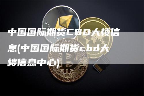 中国国际期货CBD大楼信息(中国国际期货cbd大楼信息中心)