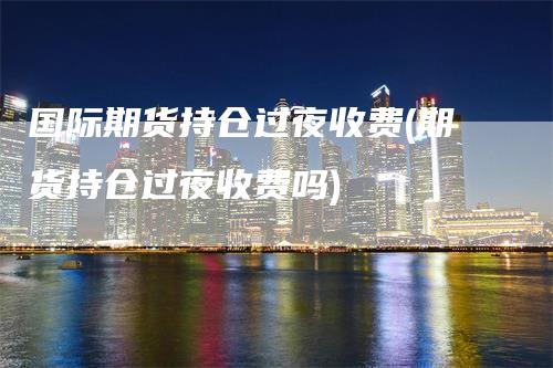 国际期货持仓过夜收费(期货持仓过夜收费吗)