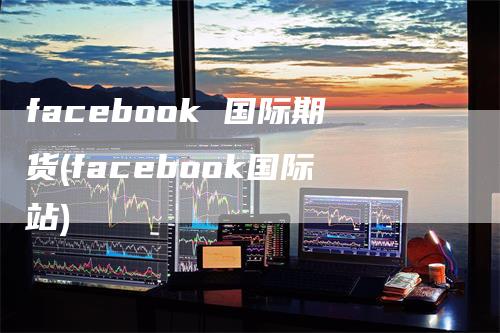 facebook 国际期货(facebook国际站)