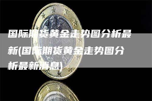 国际期货黄金走势图分析最新(国际期货黄金走势图分析最新消息)