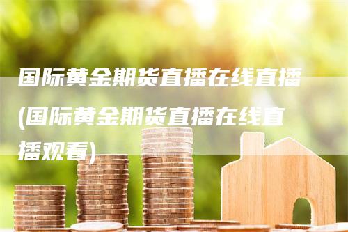 国际黄金期货直播在线直播(国际黄金期货直播在线直播观看)