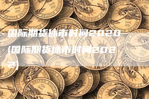 国际期货休市时间2020(国际期货休市时间2022)