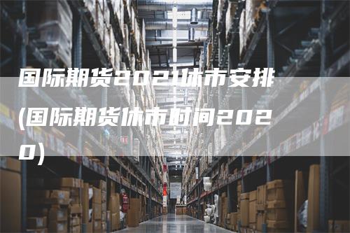 国际期货2021休市安排(国际期货休市时间2020)