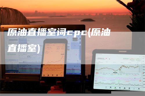 原油直播室词cpc(原油直播室)