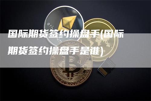 国际期货签约操盘手(国际期货签约操盘手是谁)