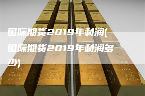 国际期货2019年利润(国际期货2019年利润多少)