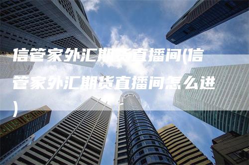 信管家外汇期货直播间(信管家外汇期货直播间怎么进)