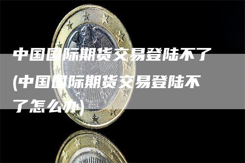 中国国际期货交易登陆不了(中国国际期货交易登陆不了怎么办)