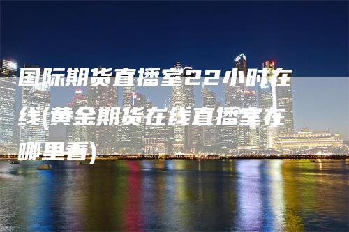 国际期货直播室22小时在线(黄金期货在线直播室在哪里看)