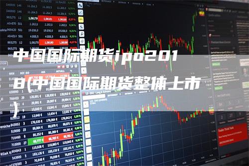 中国国际期货ipo2018(中国国际期货整体上市)