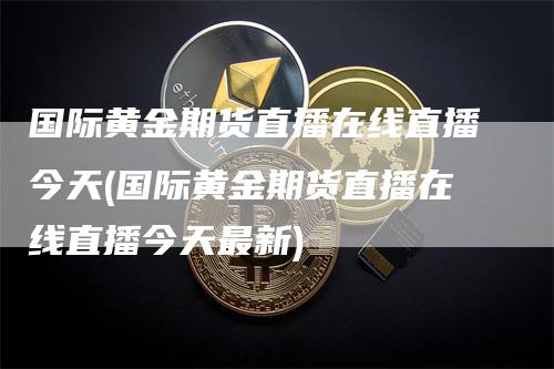 国际黄金期货直播在线直播今天(国际黄金期货直播在线直播今天最新)