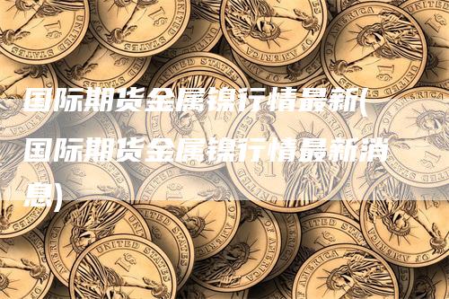 国际期货金属镍行情最新(国际期货金属镍行情最新消息)