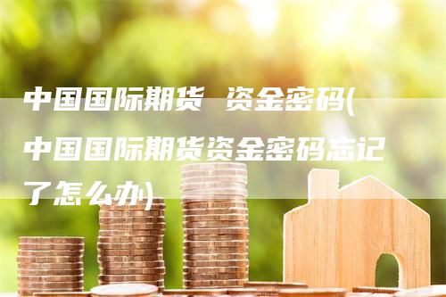 中国国际期货 资金密码(中国国际期货资金密码忘记了怎么办)