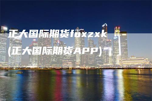 正大国际期货foxzxk(正大国际期货APP)