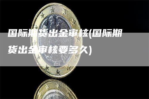 国际期货出金审核(国际期货出金审核要多久)