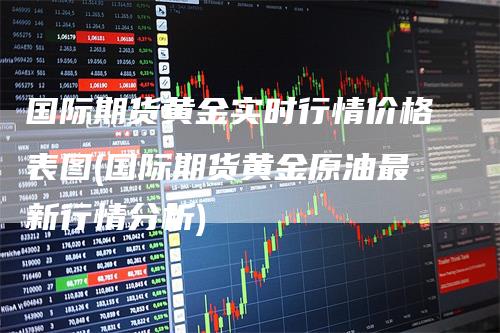 国际期货黄金实时行情价格表图(国际期货黄金原油最新行情分析)