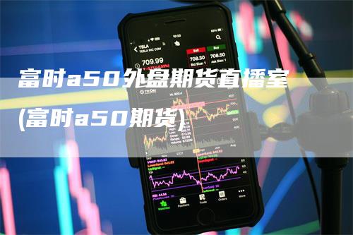 富时a50外盘期货直播室(富时a50期货)