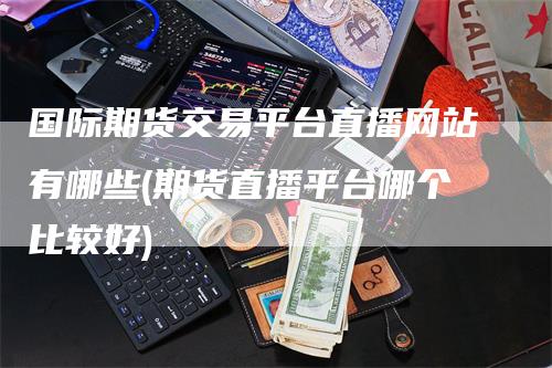 国际期货交易平台直播网站有哪些(期货直播平台哪个比较好)