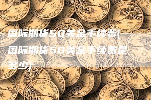 国际期货50美金手续费(国际期货50美金手续费是多少)