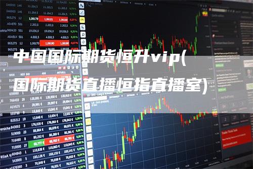 中国国际期货恒升vip(国际期货直播恒指直播室)