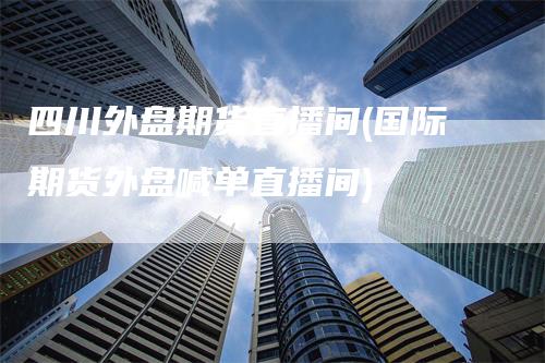 四川外盘期货直播间(国际期货外盘喊单直播间)