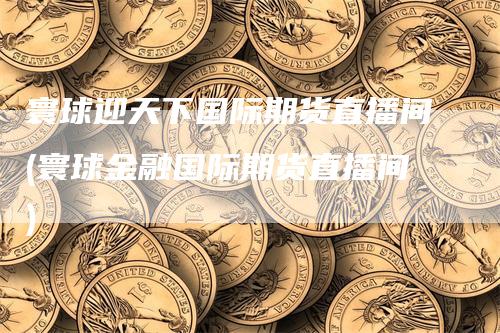 寰球迎天下国际期货直播间(寰球金融国际期货直播间)