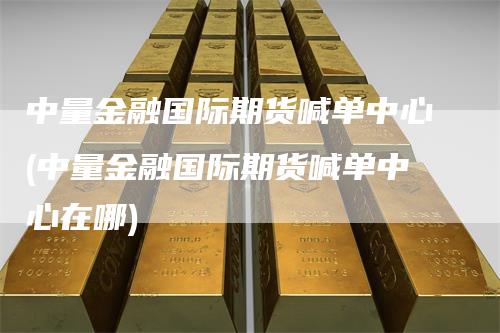 中量金融国际期货喊单中心(中量金融国际期货喊单中心在哪)