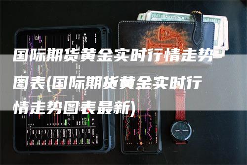 国际期货黄金实时行情走势图表(国际期货黄金实时行情走势图表最新)