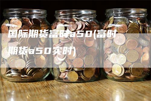 国际期货富时a50(富时期货a50实时)