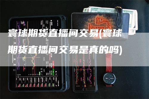 寰球期货直播间交易(寰球期货直播间交易是真的吗)