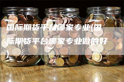 国际期货平台哪家专业(国际期货平台哪家专业做的好)