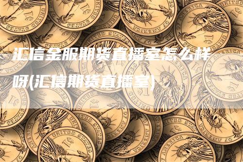 汇信金服期货直播室怎么样呀(汇信期货直播室)