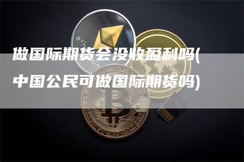 做国际期货会没收盈利吗(中国公民可做国际期货吗)