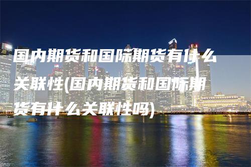 国内期货和国际期货有什么关联性(国内期货和国际期货有什么关联性吗)