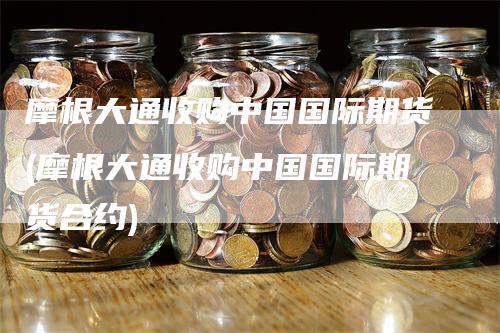 摩根大通收购中国国际期货(摩根大通收购中国国际期货合约)