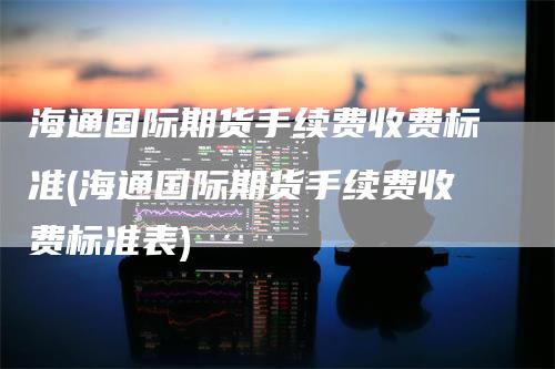 海通国际期货手续费收费标准(海通国际期货手续费收费标准表)