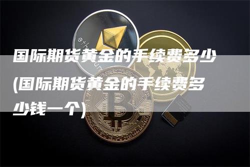 国际期货黄金的手续费多少(国际期货黄金的手续费多少钱一个)