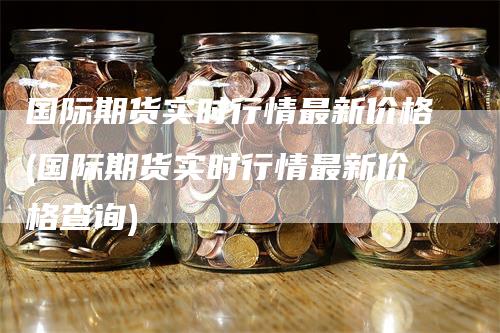 国际期货实时行情最新价格(国际期货实时行情最新价格查询)