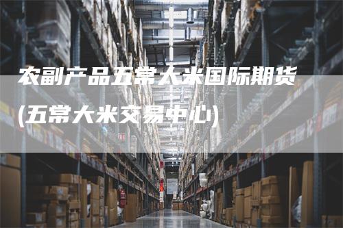 农副产品五常大米国际期货(五常大米交易中心)