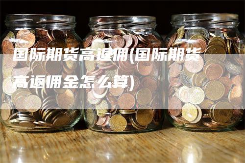 国际期货高返佣(国际期货高返佣金怎么算)