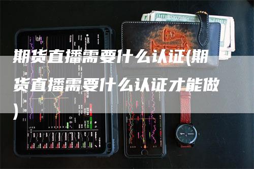 期货直播需要什么认证(期货直播需要什么认证才能做)