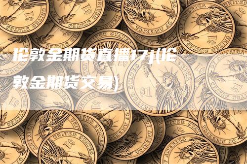 伦敦金期货直播17j(伦敦金期货交易)