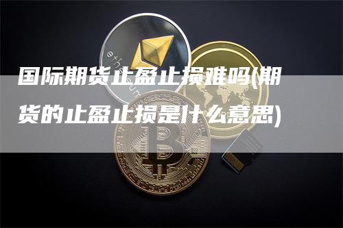 国际期货止盈止损难吗(期货的止盈止损是什么意思)