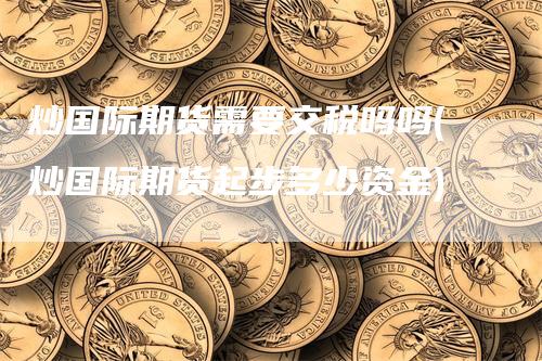 炒国际期货需要交税吗吗(炒国际期货起步多少资金)