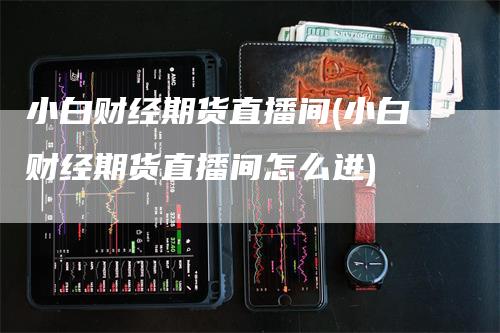 小白财经期货直播间(小白财经期货直播间怎么进)