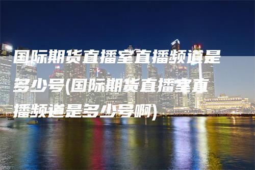 国际期货直播室直播频道是多少号(国际期货直播室直播频道是多少号啊)