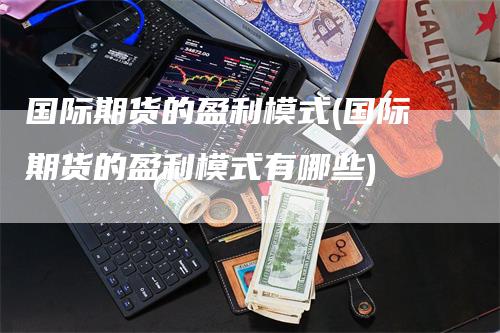 国际期货的盈利模式(国际期货的盈利模式有哪些)