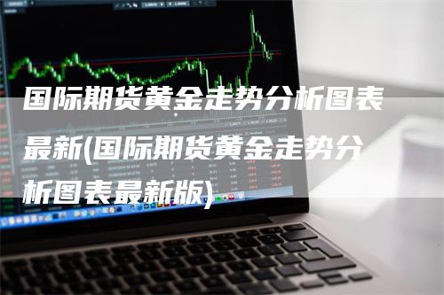 国际期货黄金走势分析图表最新(国际期货黄金走势分析图表最新版)