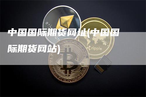 中国国际期货网址(中国国际期货网站)