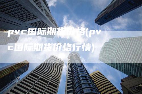 pvc国际期货价格(pvc国际期货价格行情)